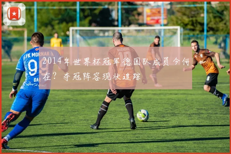 2014年世界杯冠军德国队成员今何在？夺冠阵容现状追踪