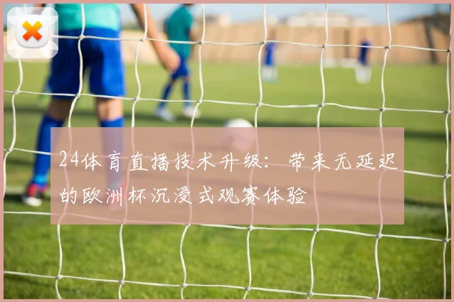 24体育直播技术升级：带来无延迟的欧洲杯沉浸式观赛体验