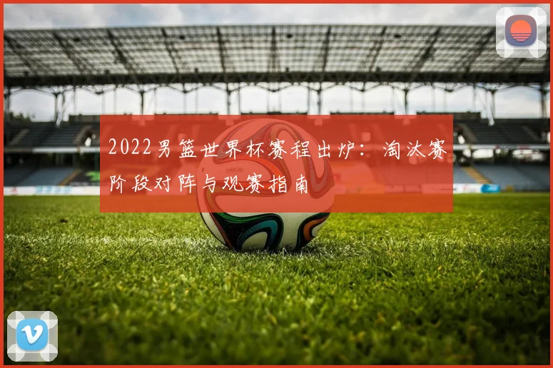 2022男篮世界杯赛程出炉：淘汰赛阶段对阵与观赛指南