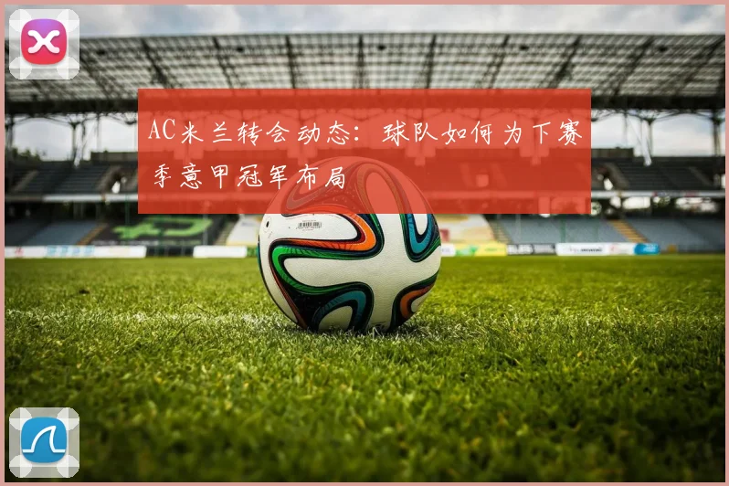 AC米兰转会动态：球队如何为下赛季意甲冠军布局