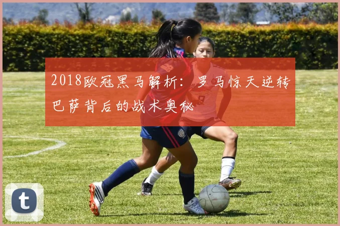 2018欧冠黑马解析：罗马惊天逆转巴萨背后的战术奥秘