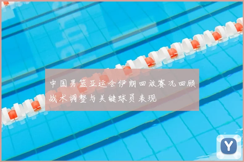 中国男篮亚运会伊朗回放赛况回顾战术调整与关键球员表现