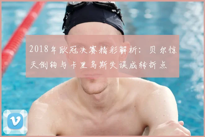 2018年欧冠决赛精彩解析：贝尔惊天倒钩与卡里乌斯失误成转折点