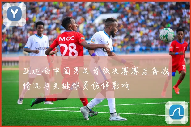 亚运会中国男足晋级决赛赛后备战情况与关键球员伤停影响