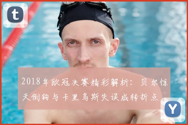 2018年欧冠决赛精彩解析：贝尔惊天倒钩与卡里乌斯失误成转折点
