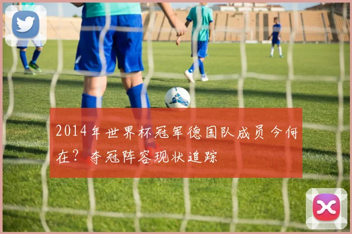 2014年世界杯冠军德国队成员今何在？夺冠阵容现状追踪