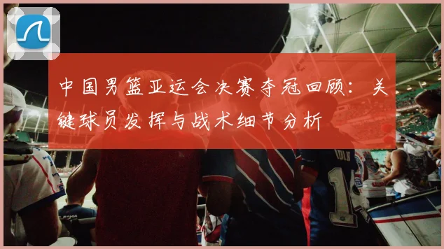 中国男篮亚运会决赛夺冠回顾：关键球员发挥与战术细节分析