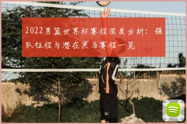 2022男篮世界杯赛程深度分析：强队征程与潜在黑马赛程一览