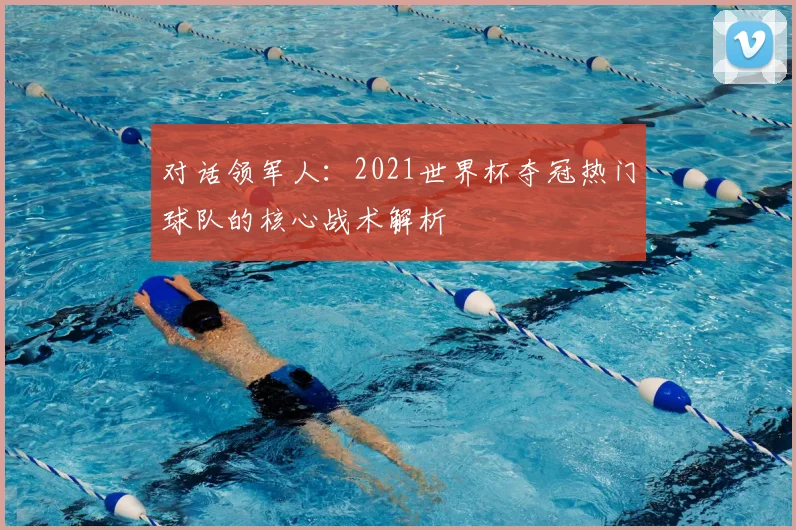 对话领军人：2021世界杯夺冠热门球队的核心战术解析