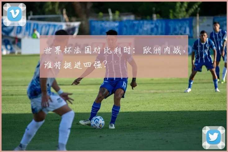 世界杯法国对比利时：欧洲内战，谁将挺进四强？