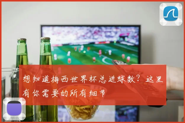 想知道梅西世界杯总进球数？这里有你需要的所有细节