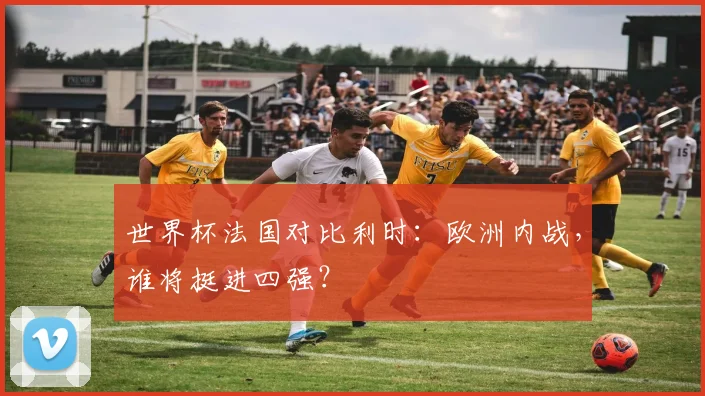 世界杯法国对比利时：欧洲内战，谁将挺进四强？