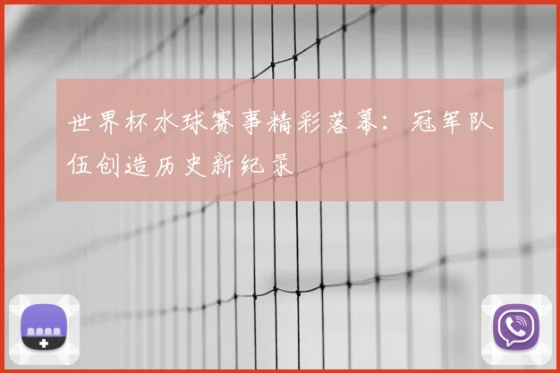 世界杯水球赛事精彩落幕：冠军队伍创造历史新纪录