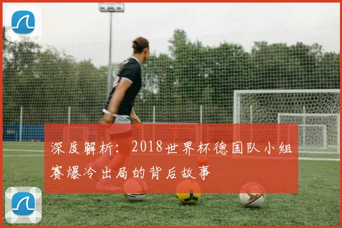 深度解析:2018世界杯德国队小组赛爆冷出局的背后故事