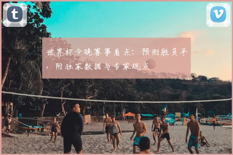世界杯今晚赛事看点:预测胜负平,附独家数据与专家观点