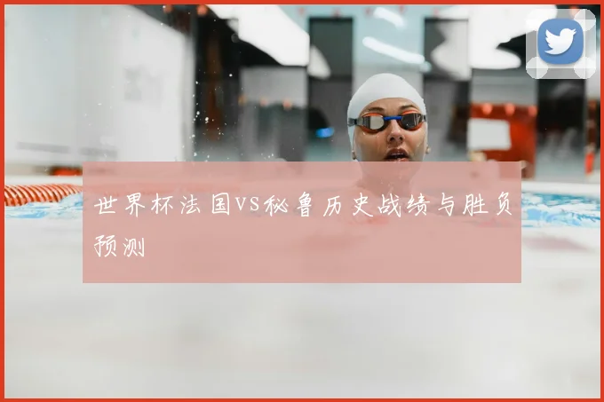 世界杯法国vs秘鲁历史战绩与胜负预测