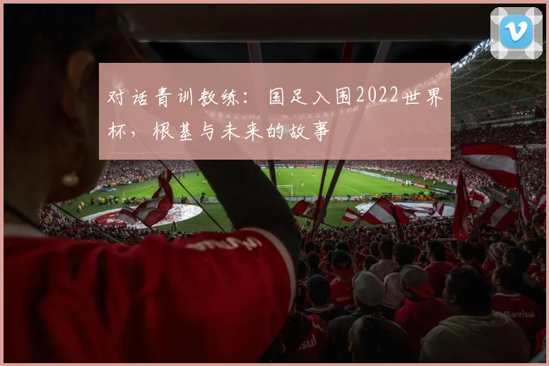 对话青训教练:国足入围2022世界杯,根基与未来的故事