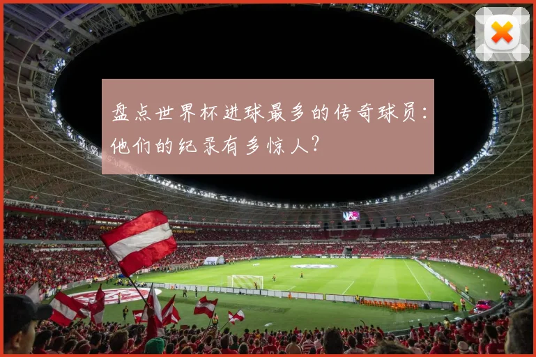 盘点世界杯进球最多的传奇球员:他们的纪录有多惊人?