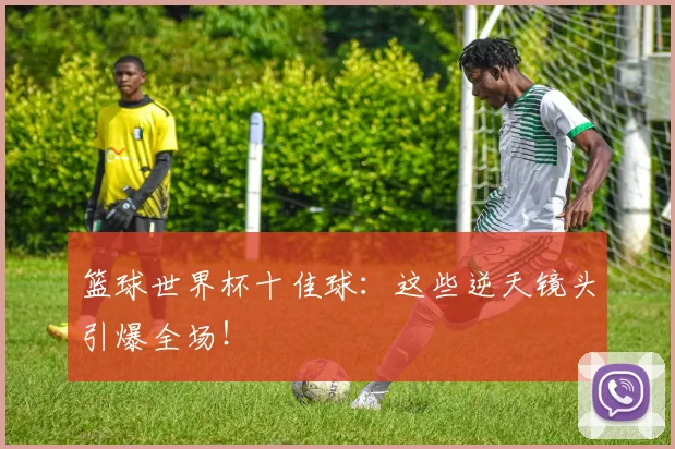 篮球世界杯十佳球：这些逆天镜头引爆全场！