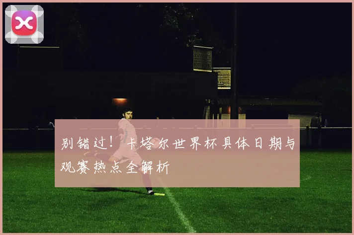 别错过！卡塔尔世界杯具体日期与观赛热点全解析